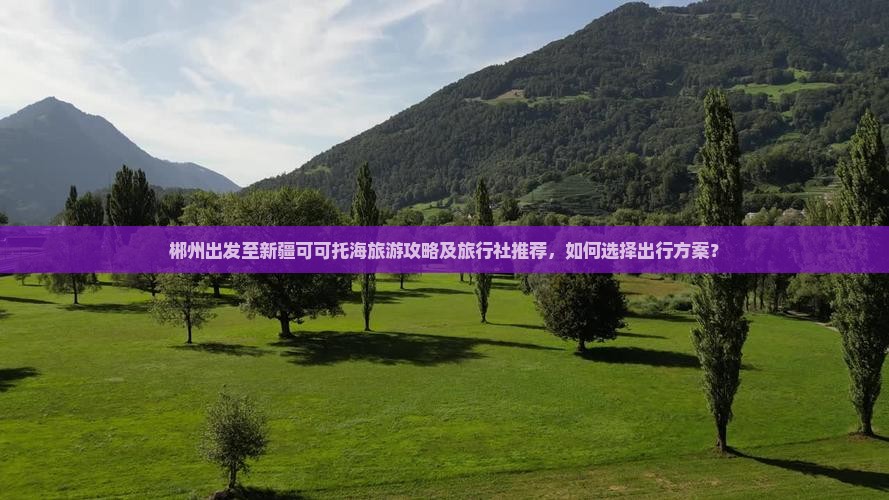 郴州出发至新疆可可托海旅游攻略及旅行社推荐，如何选择出行方案？