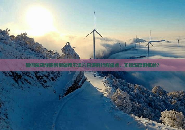 如何解决濮阳到新疆布尔津六日游的行程痛点，实现深度游体验？