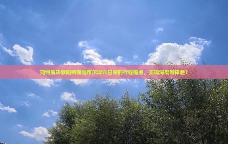 如何解决濮阳到新疆布尔津六日游的行程痛点，实现深度游体验？