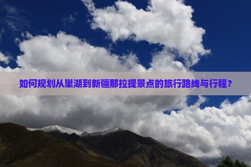 如何规划从巢湖到新疆那拉提景点的旅行路线与行程？