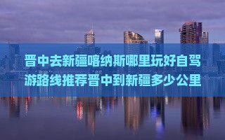 晋中去新疆喀纳斯哪里玩好自驾游路线推荐晋中到新疆多少公里