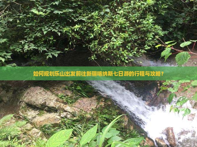 如何规划乐山出发前往新疆喀纳斯七日游的行程与攻略？