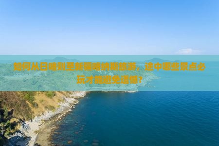 如何从日喀则至新疆喀纳斯旅游，途中哪些景点必玩才能避免遗憾？
