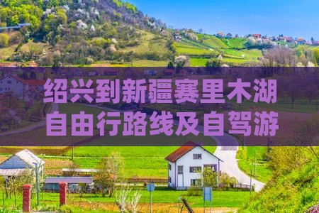 绍兴到新疆赛里木湖自由行路线及自驾游攻略