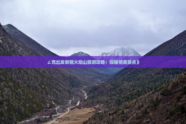 ∠充出发新疆火焰山旅游攻略：探秘绝美景点》