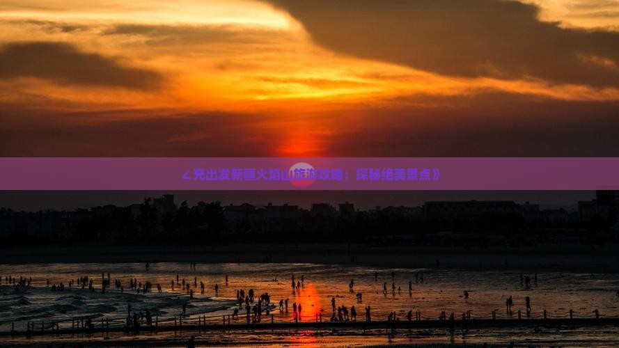 ∠充出发新疆火焰山旅游攻略：探秘绝美景点》