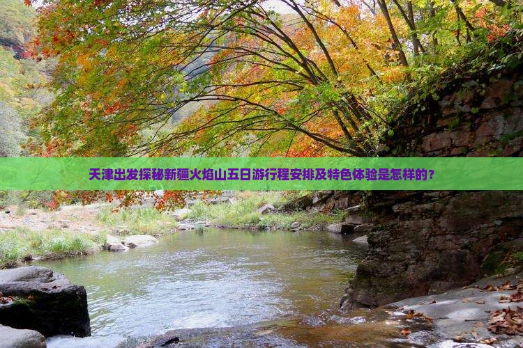 天津出发探秘新疆火焰山五日游行程安排及特色体验是怎样的？