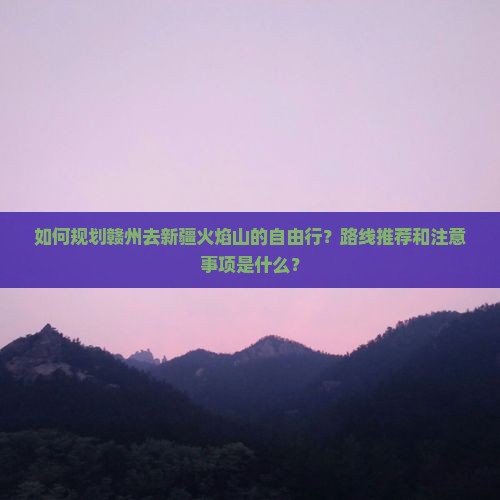 如何规划赣州去新疆火焰山的自由行？路线推荐和注意事项是什么？