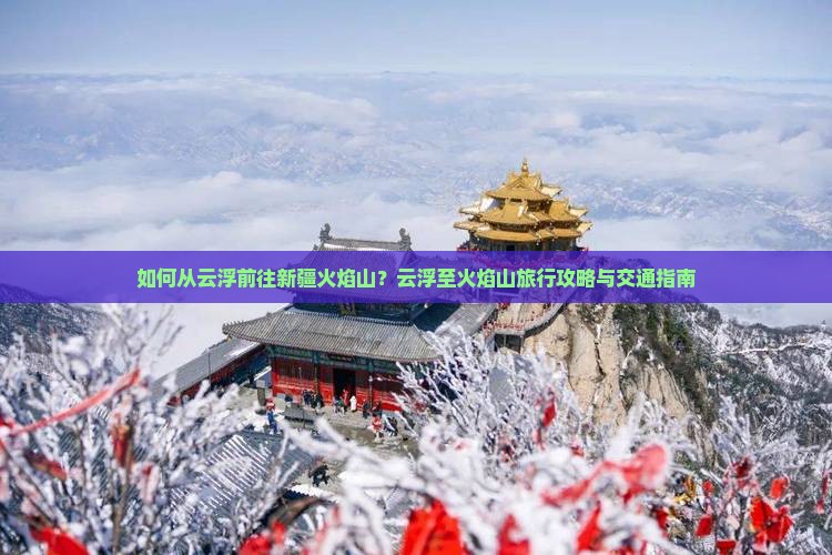 如何从云浮前往新疆火焰山？云浮至火焰山旅行攻略与交通指南