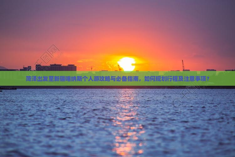 菏泽出发至新疆喀纳斯个人游攻略与必备指南，如何规划行程及注意事项？