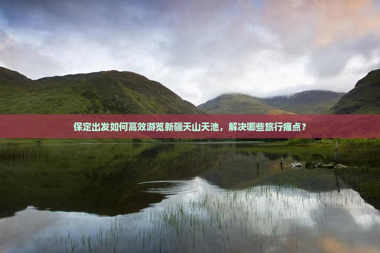 保定出发如何高效游览新疆天山天池，解决哪些旅行痛点？