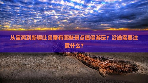 从宝鸡到新疆吐鲁番有哪些景点值得游玩？沿途需要注意什么？