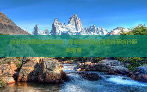 临汾去新疆喀纳斯攻略：最新路线及山西临汾至喀什距离指南