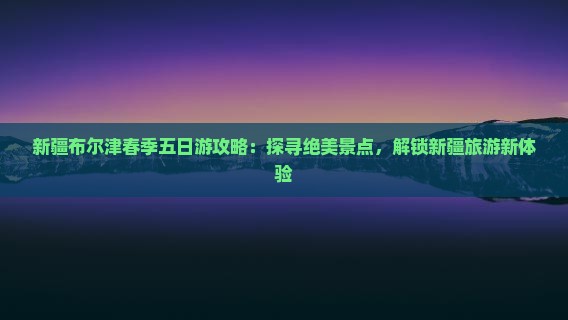 新疆布尔津春季五日游攻略：探寻绝美景点，解锁新疆旅游新体验