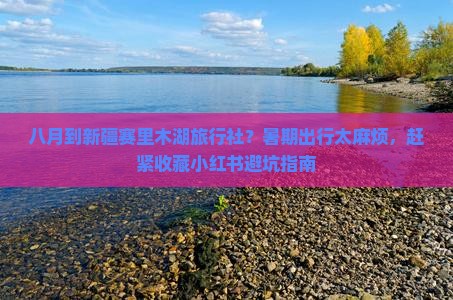 八月到新疆赛里木湖旅行社？暑期出行太麻烦，赶紧收藏小红书避坑指南