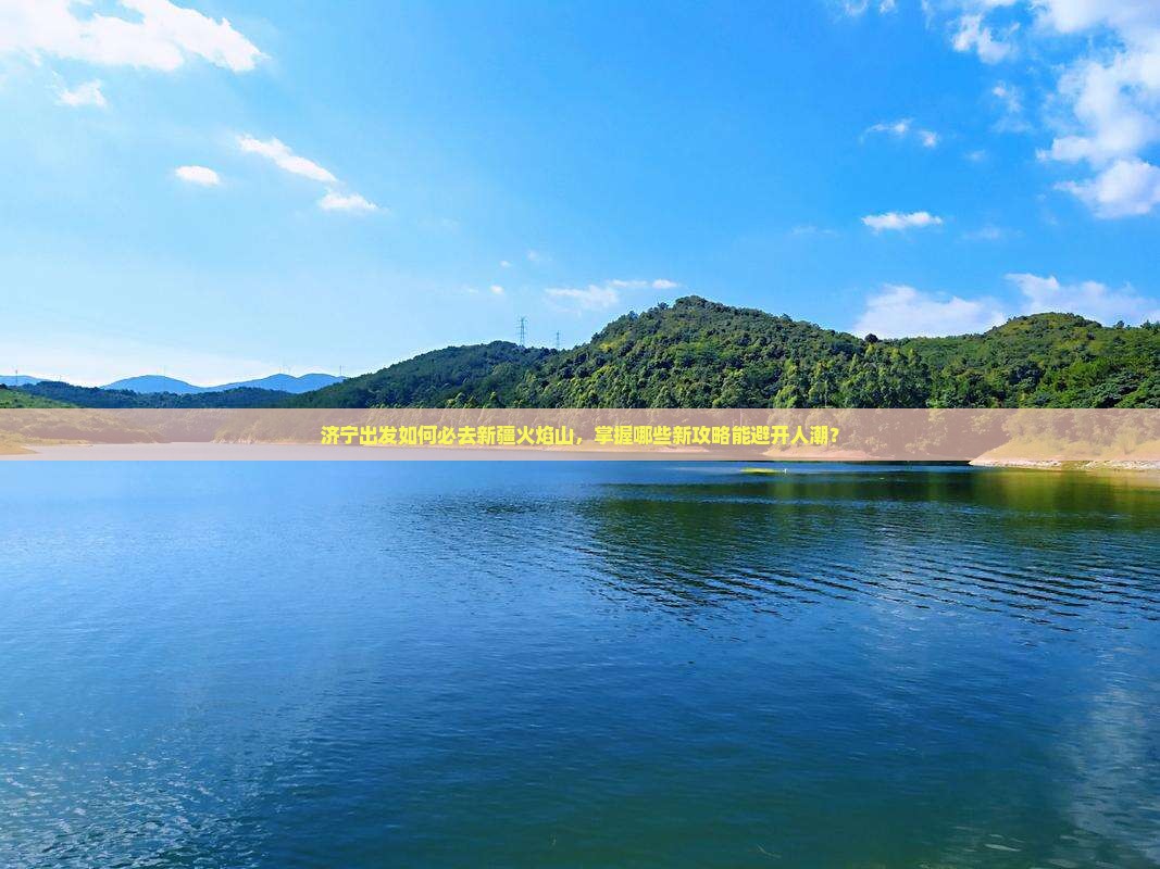 济宁出发如何必去新疆火焰山，掌握哪些新攻略能避开人潮？