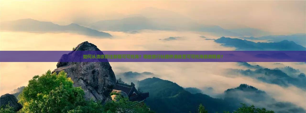如何从清徐前往新疆可可托海？哪些旅行社提供清徐至可可托海旅游服务？
