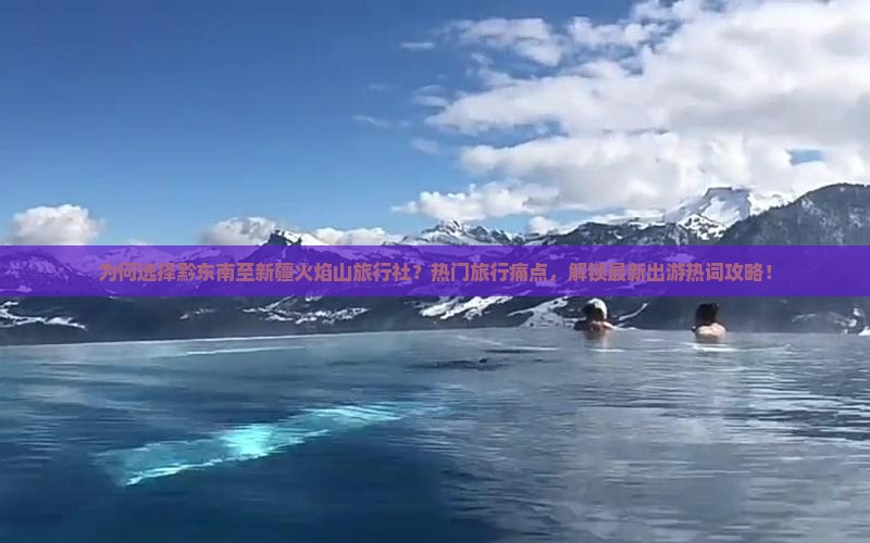 为何选择黔东南至新疆火焰山旅行社？热门旅行痛点，解锁最新出游热词攻略！