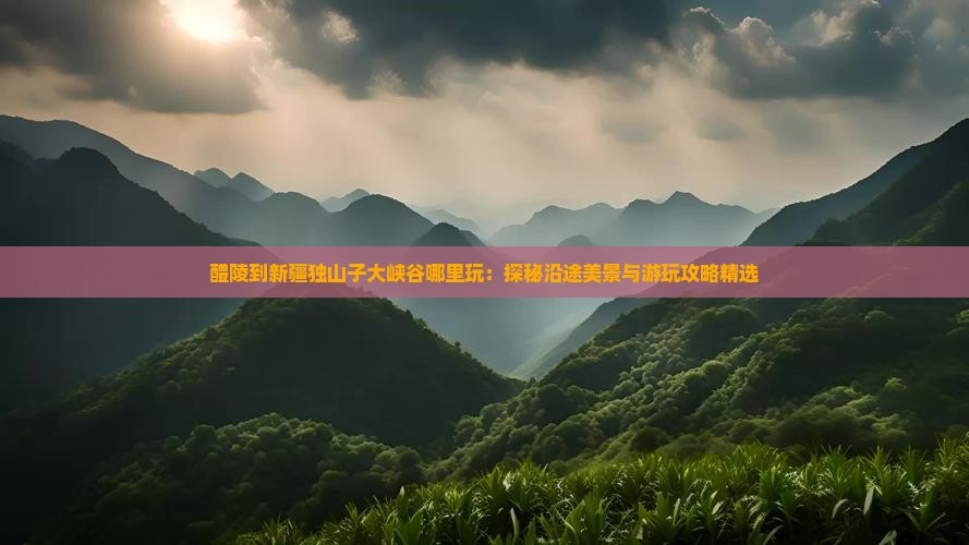 醴陵到新疆独山子大峡谷哪里玩：探秘沿途美景与游玩攻略精选