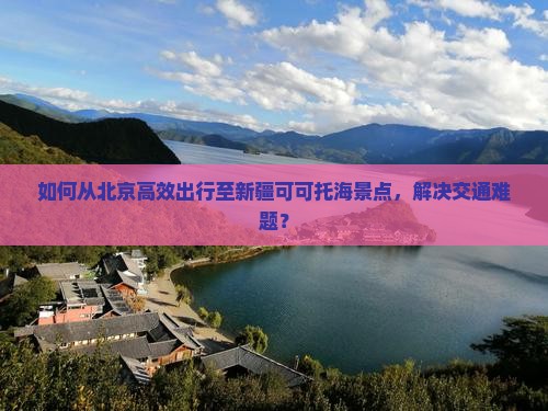 如何从北京高效出行至新疆可可托海景点，解决交通难题？