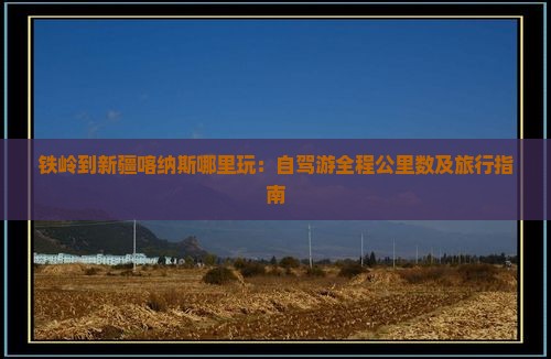 铁岭到新疆喀纳斯哪里玩：自驾游全程公里数及旅行指南