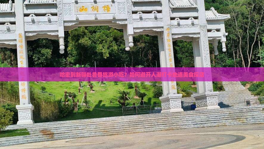 哈密到新疆吐鲁番旅游小吃？如何避开人潮打卡地道美食探店