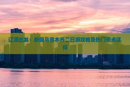辽源出发：新疆乌鲁木齐二日游攻略及热门景点详探