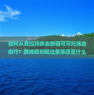 如何从克拉玛依去新疆可可托海自由行？路线规划和注意事项是什么？