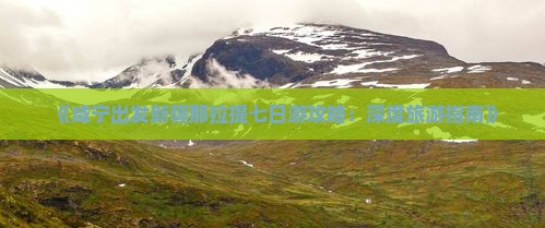《咸宁出发新疆那拉提七日游攻略：深度旅游指南》