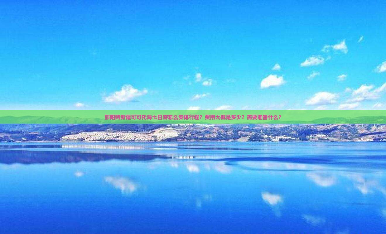 邵阳到新疆可可托海七日游怎么安排行程？费用大概是多少？需要准备什么？