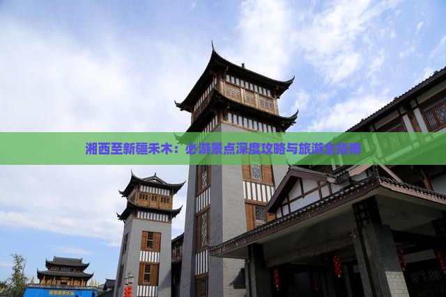湘西至新疆禾木：必游景点深度攻略与旅游全指南