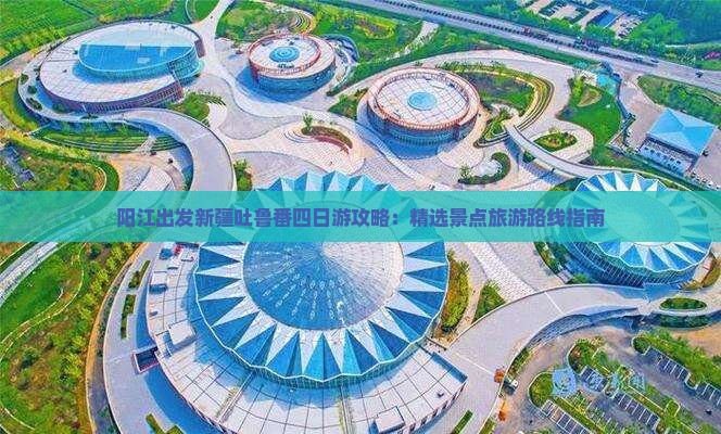 阳江出发新疆吐鲁番四日游攻略：精选景点旅游路线指南