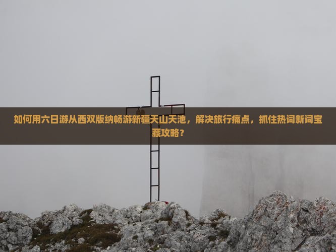 如何用六日游从西双版纳畅游新疆天山天池，解决旅行痛点，抓住热词新词宝藏攻略？