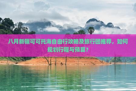 八月新疆可可托海自由行攻略及旅行团推荐，如何规划行程与预算？