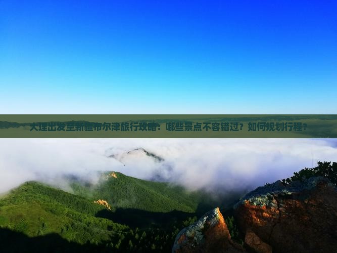 大理出发至新疆布尔津旅行攻略：哪些景点不容错过？如何规划行程？