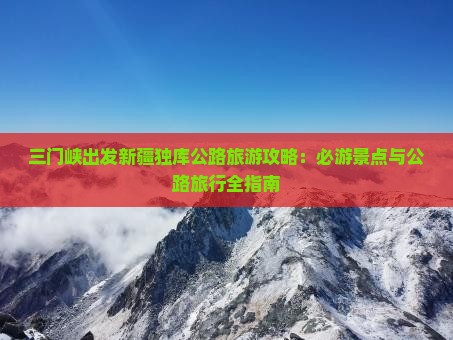 三门峡出发新疆独库公路旅游攻略：必游景点与公路旅行全指南
