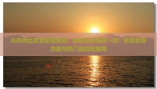 从徐州出发至新疆旅游，哪些景点值得一游？新疆旅游攻略与热门目的地推荐