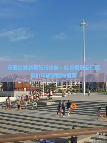 南通出发新疆旅行攻略：吐鲁番景点门票报价与旅游路线指南