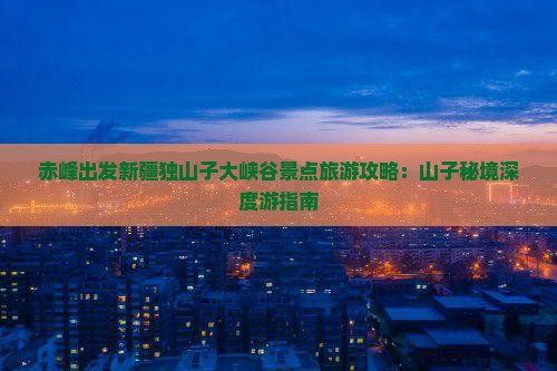 赤峰出发新疆独山子大峡谷景点旅游攻略：山子秘境深度游指南