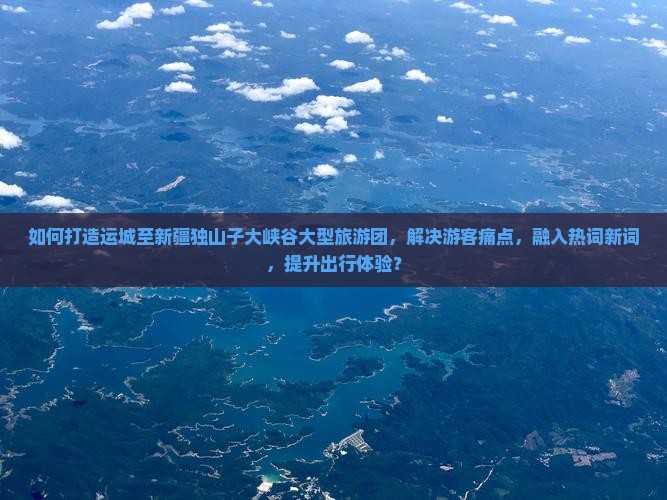 如何打造运城至新疆独山子大峡谷大型旅游团，解决游客痛点，融入热词新词，提升出行体验？