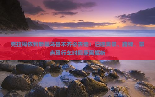 克拉玛依到新疆乌鲁木齐必去地：沿途美景、路线、景点及行车时间距离解析