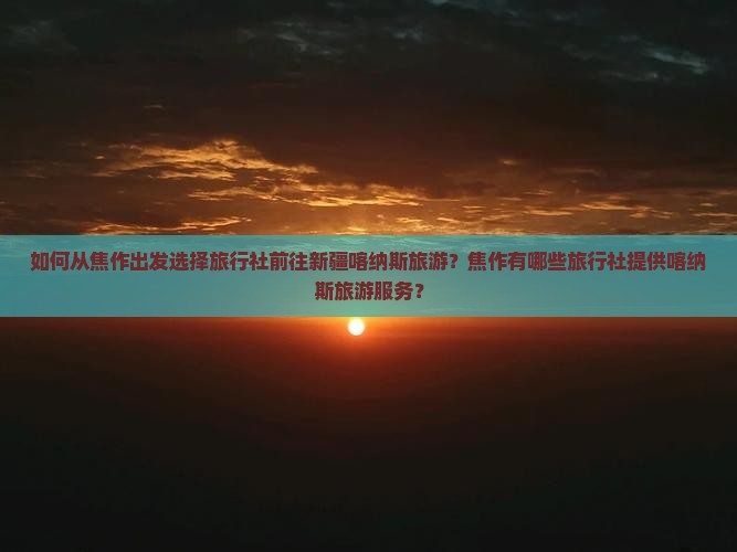 如何从焦作出发选择旅行社前往新疆喀纳斯旅游？焦作有哪些旅行社提供喀纳斯旅游服务？