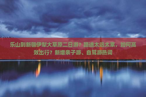 乐山到新疆伊犁大草原二日游？路途太远太累，如何高效出行？新增亲子游、自驾游热词