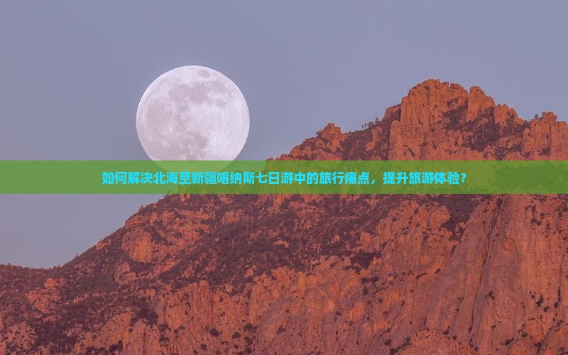 如何解决北海至新疆喀纳斯七日游中的旅行痛点，提升旅游体验？