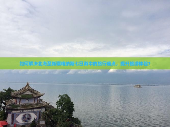 如何解决北海至新疆喀纳斯七日游中的旅行痛点，提升旅游体验？