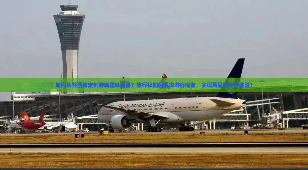 如何从黔西南定制游新疆吐鲁番？旅行社如何解决游客痛点，实现高品质旅行体验？