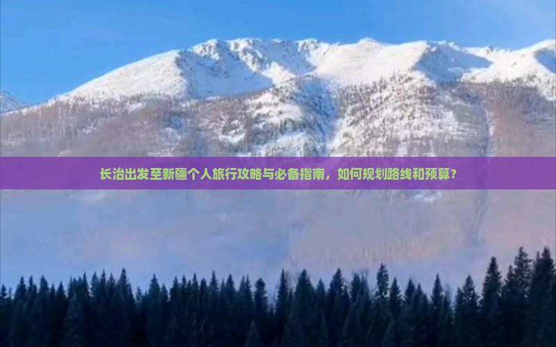 长治出发至新疆个人旅行攻略与必备指南，如何规划路线和预算？
