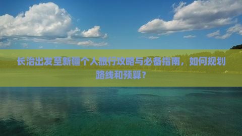 长治出发至新疆个人旅行攻略与必备指南，如何规划路线和预算？