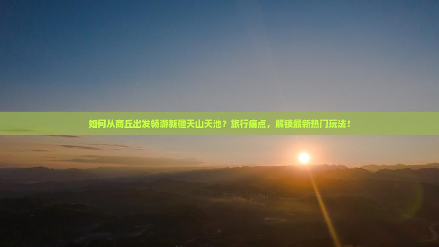 如何从商丘出发畅游新疆天山天池？旅行痛点，解锁最新热门玩法！