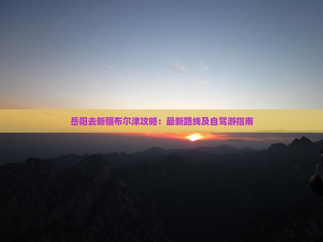 岳阳去新疆布尔津攻略：最新路线及自驾游指南
